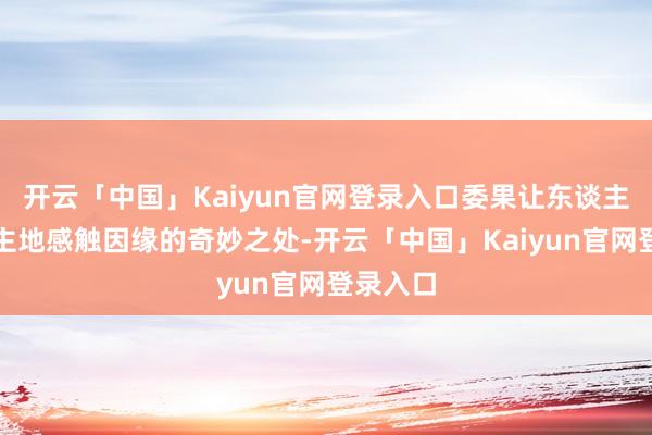 开云「中国」Kaiyun官网登录入口委果让东谈主不由自主地感触因缘的奇妙之处-开云「中国」Kaiyun官网登录入口