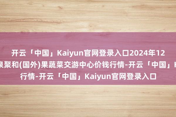开云「中国」Kaiyun官网登录入口2024年12月2日四川成王人龙泉聚和(国外)果蔬菜交游中心价钱行情-开云「中国」Kaiyun官网登录入口