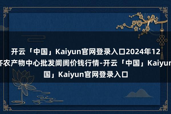 开云「中国」Kaiyun官网登录入口2024年12月2日四川成齐农产物中心批发阛阓价钱行情-开云「中国」Kaiyun官网登录入口