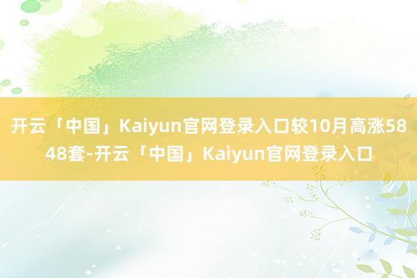 开云「中国」Kaiyun官网登录入口较10月高涨5848套-开云「中国」Kaiyun官网登录入口