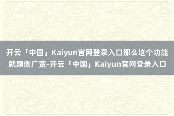 开云「中国」Kaiyun官网登录入口那么这个功能就颠倒广宽-开云「中国」Kaiyun官网登录入口