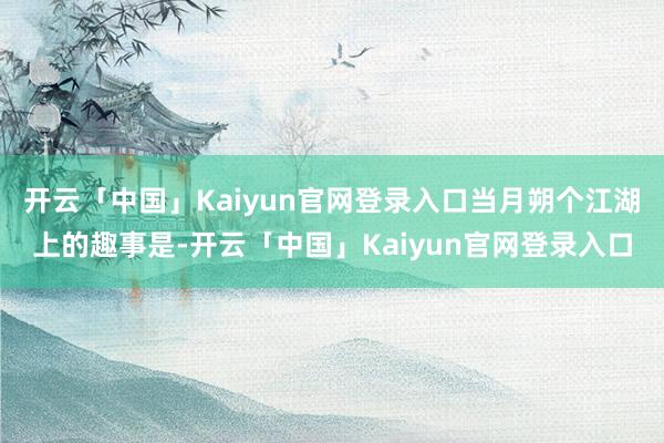 开云「中国」Kaiyun官网登录入口当月朔个江湖上的趣事是-开云「中国」Kaiyun官网登录入口
