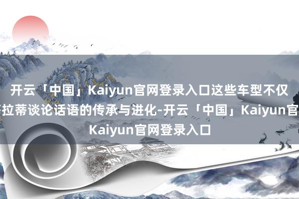 开云「中国」Kaiyun官网登录入口这些车型不仅展示了玛莎拉蒂谈论话语的传承与进化-开云「中国」Kaiyun官网登录入口