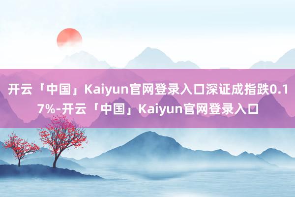 开云「中国」Kaiyun官网登录入口深证成指跌0.17%-开云「中国」Kaiyun官网登录入口