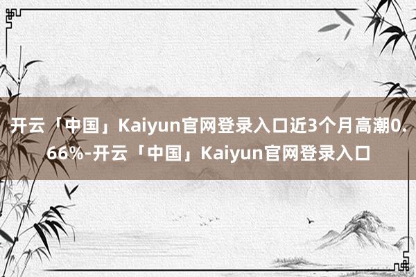 开云「中国」Kaiyun官网登录入口近3个月高潮0.66%-开云「中国」Kaiyun官网登录入口