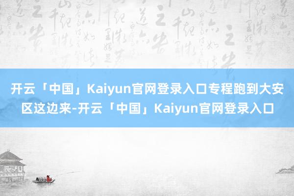 开云「中国」Kaiyun官网登录入口专程跑到大安区这边来-开云「中国」Kaiyun官网登录入口