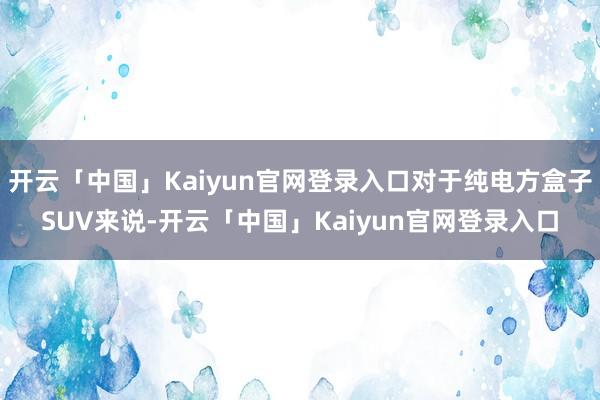 开云「中国」Kaiyun官网登录入口对于纯电方盒子SUV来说-开云「中国」Kaiyun官网登录入口