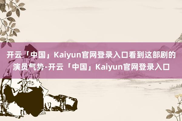 开云「中国」Kaiyun官网登录入口看到这部剧的演员气势-开云「中国」Kaiyun官网登录入口