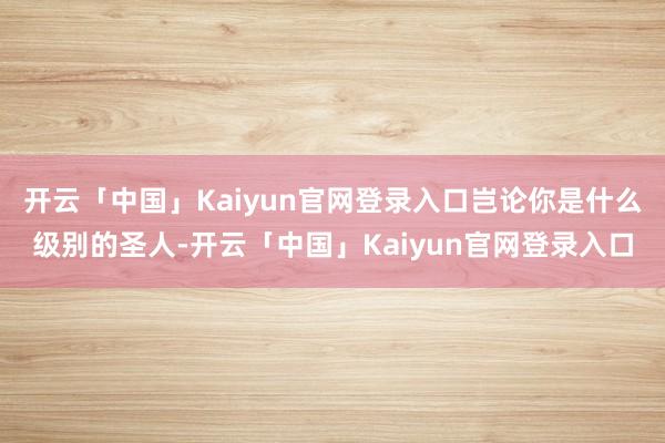 开云「中国」Kaiyun官网登录入口岂论你是什么级别的圣人-开云「中国」Kaiyun官网登录入口