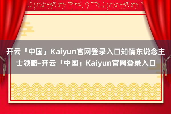 开云「中国」Kaiyun官网登录入口　　知情东说念主士领略-开云「中国」Kaiyun官网登录入口
