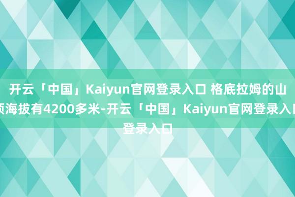 开云「中国」Kaiyun官网登录入口 格底拉姆的山顶海拔有4200多米-开云「中国」Kaiyun官网登录入口