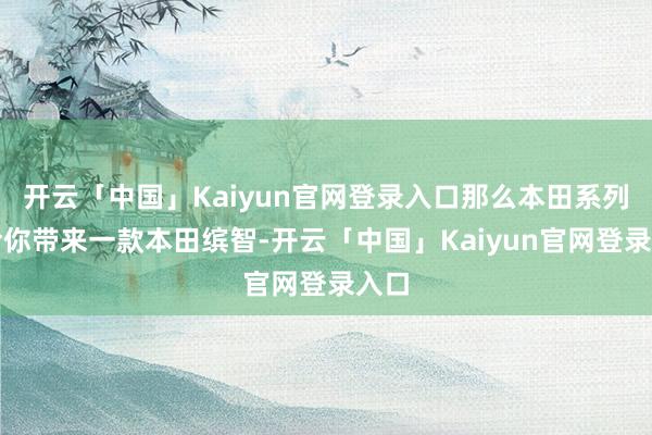 开云「中国」Kaiyun官网登录入口那么本田系列就给你带来一款本田缤智-开云「中国」Kaiyun官网登录入口
