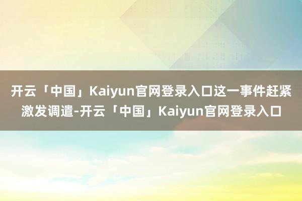 开云「中国」Kaiyun官网登录入口这一事件赶紧激发调遣-开云「中国」Kaiyun官网登录入口