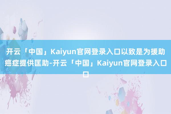 开云「中国」Kaiyun官网登录入口以致是为援助癌症提供匡助-开云「中国」Kaiyun官网登录入口