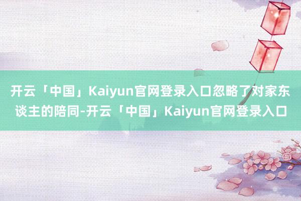 开云「中国」Kaiyun官网登录入口忽略了对家东谈主的陪同-开云「中国」Kaiyun官网登录入口