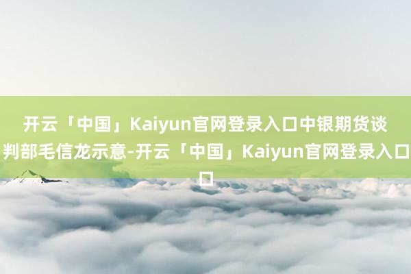 开云「中国」Kaiyun官网登录入口　　中银期货谈判部毛信龙示意-开云「中国」Kaiyun官网登录入口
