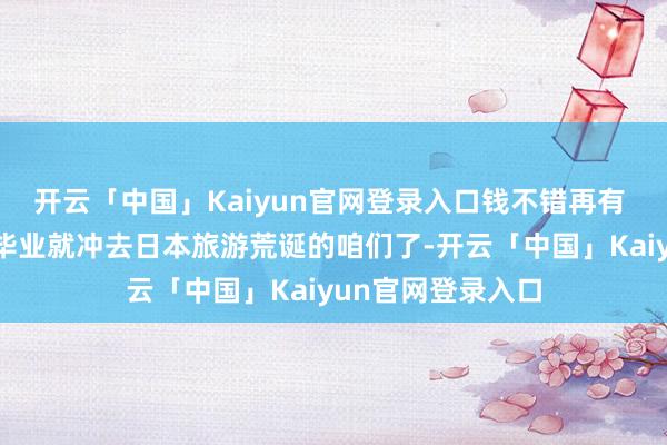 开云「中国」Kaiyun官网登录入口钱不错再有 但再也不会有一毕业就冲去日本旅游荒诞的咱们了-开云「中国」Kaiyun官网登录入口