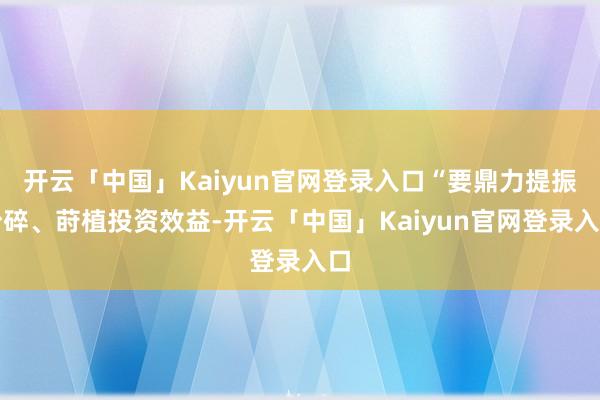开云「中国」Kaiyun官网登录入口“要鼎力提振粉碎、莳植投资效益-开云「中国」Kaiyun官网登录入口
