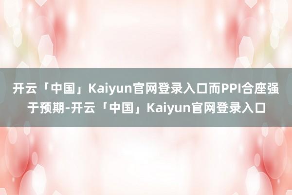 开云「中国」Kaiyun官网登录入口而PPI合座强于预期-开云「中国」Kaiyun官网登录入口