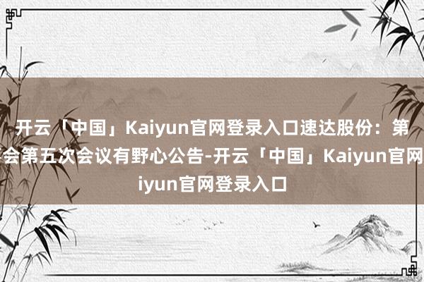 开云「中国」Kaiyun官网登录入口速达股份：第四届董事会第五次会议有野心公告-开云「中国」Kaiyun官网登录入口