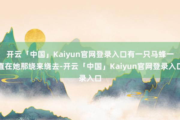 开云「中国」Kaiyun官网登录入口有一只马蜂一直在她那绕来绕去-开云「中国」Kaiyun官网登录入口