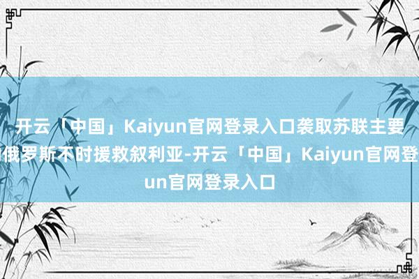 开云「中国」Kaiyun官网登录入口袭取苏联主要遗产的俄罗斯不时援救叙利亚-开云「中国」Kaiyun官网登录入口