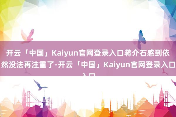 开云「中国」Kaiyun官网登录入口蒋介石感到依然没法再注重了-开云「中国」Kaiyun官网登录入口