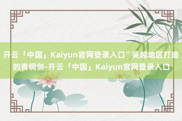 开云「中国」Kaiyun官网登录入口”吴越地区打造的青铜剑-开云「中国」Kaiyun官网登录入口