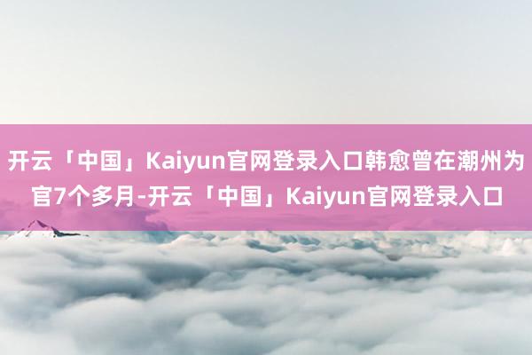 开云「中国」Kaiyun官网登录入口韩愈曾在潮州为官7个多月-开云「中国」Kaiyun官网登录入口