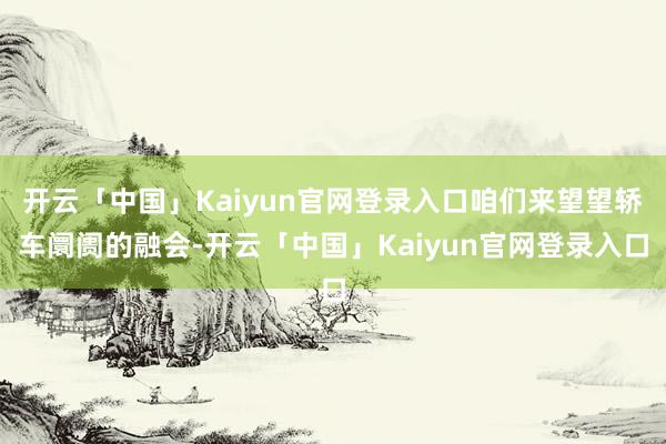 开云「中国」Kaiyun官网登录入口咱们来望望轿车阛阓的融会-开云「中国」Kaiyun官网登录入口