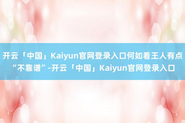 开云「中国」Kaiyun官网登录入口何如看王人有点“不靠谱”-开云「中国」Kaiyun官网登录入口