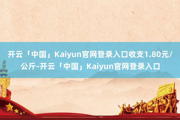 开云「中国」Kaiyun官网登录入口收支1.80元/公斤-开云「中国」Kaiyun官网登录入口