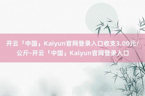 开云「中国」Kaiyun官网登录入口收支3.00元/公斤-开云「中国」Kaiyun官网登录入口