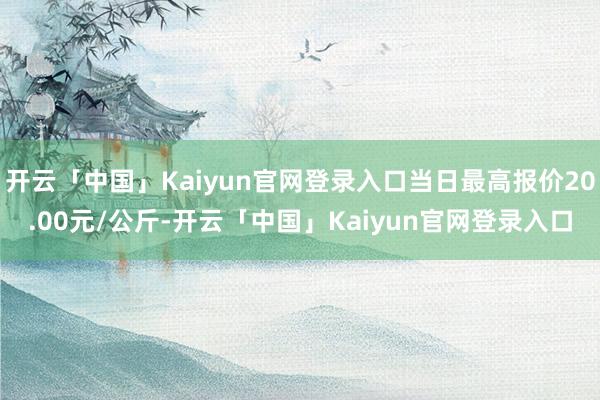 开云「中国」Kaiyun官网登录入口当日最高报价20.00元/公斤-开云「中国」Kaiyun官网登录入口