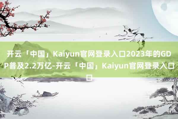 开云「中国」Kaiyun官网登录入口2023年的GDP普及2.2万亿-开云「中国」Kaiyun官网登录入口