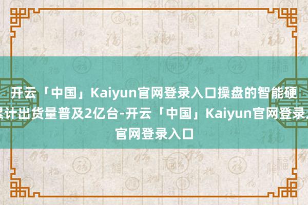开云「中国」Kaiyun官网登录入口操盘的智能硬件累计出货量普及2亿台-开云「中国」Kaiyun官网登录入口