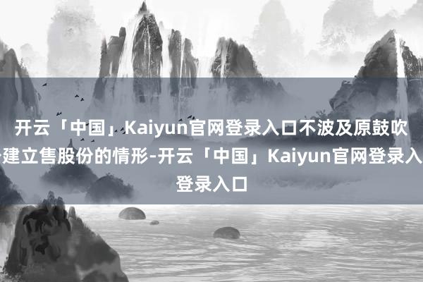 开云「中国」Kaiyun官网登录入口不波及原鼓吹公建立售股份的情形-开云「中国」Kaiyun官网登录入口