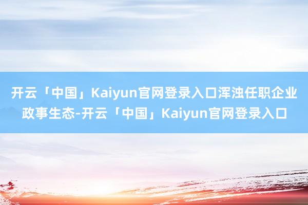 开云「中国」Kaiyun官网登录入口浑浊任职企业政事生态-开云「中国」Kaiyun官网登录入口
