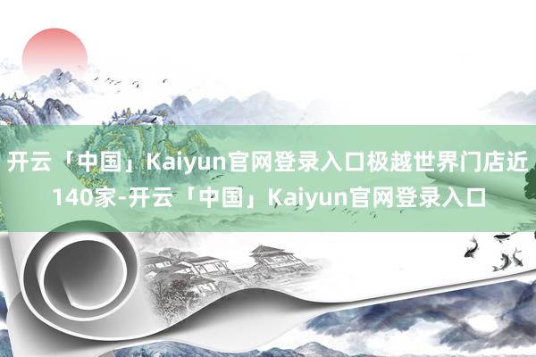 开云「中国」Kaiyun官网登录入口极越世界门店近140家-开云「中国」Kaiyun官网登录入口