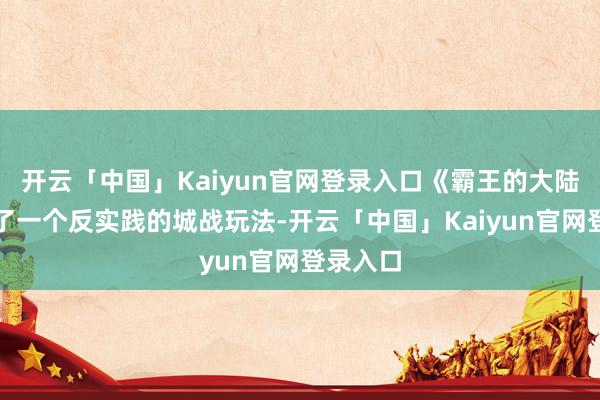 开云「中国」Kaiyun官网登录入口《霸王的大陆》酿成了一个反实践的城战玩法-开云「中国」Kaiyun官网登录入口