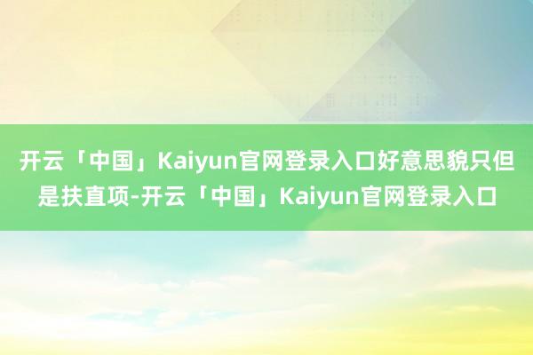开云「中国」Kaiyun官网登录入口好意思貌只但是扶直项-开云「中国」Kaiyun官网登录入口
