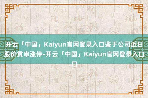 开云「中国」Kaiyun官网登录入口鉴于公司近日股价贯串涨停-开云「中国」Kaiyun官网登录入口
