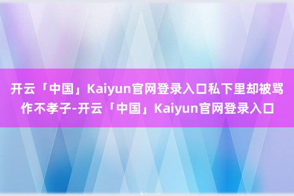 开云「中国」Kaiyun官网登录入口私下里却被骂作不孝子-开云「中国」Kaiyun官网登录入口