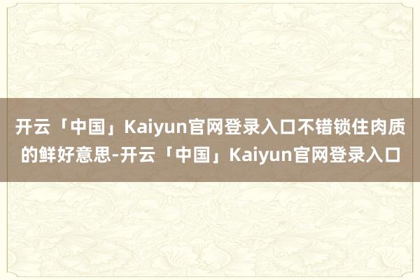 开云「中国」Kaiyun官网登录入口不错锁住肉质的鲜好意思-开云「中国」Kaiyun官网登录入口