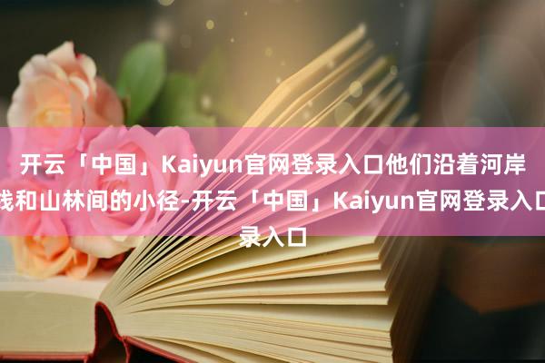 开云「中国」Kaiyun官网登录入口他们沿着河岸线和山林间的小径-开云「中国」Kaiyun官网登录入口