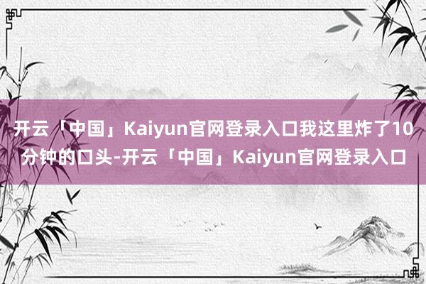 开云「中国」Kaiyun官网登录入口我这里炸了10分钟的口头-开云「中国」Kaiyun官网登录入口