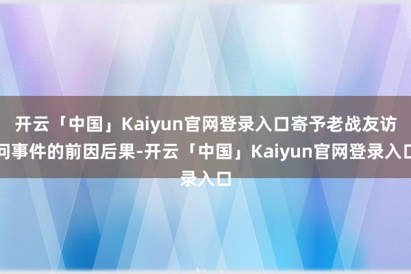 开云「中国」Kaiyun官网登录入口寄予老战友访问事件的前因后果-开云「中国」Kaiyun官网登录入口