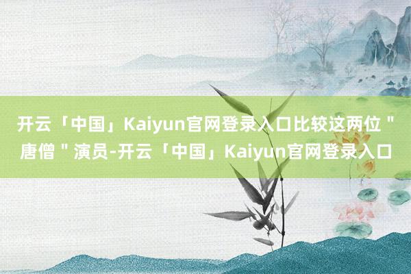 开云「中国」Kaiyun官网登录入口比较这两位＂唐僧＂演员-开云「中国」Kaiyun官网登录入口