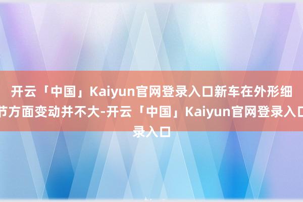 开云「中国」Kaiyun官网登录入口新车在外形细节方面变动并不大-开云「中国」Kaiyun官网登录入口