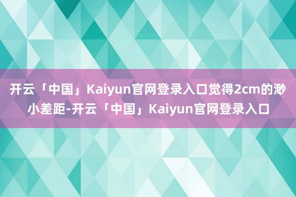 开云「中国」Kaiyun官网登录入口觉得2cm的渺小差距-开云「中国」Kaiyun官网登录入口